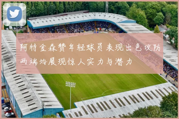 阿特金森赞年轻球员表现出色攻防两端均展现惊人实力与潜力
