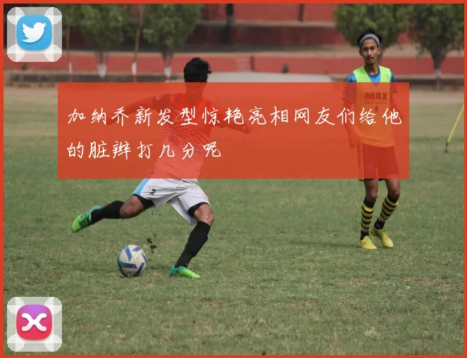 加纳乔新发型惊艳亮相网友们给他的脏辫打几分呢
