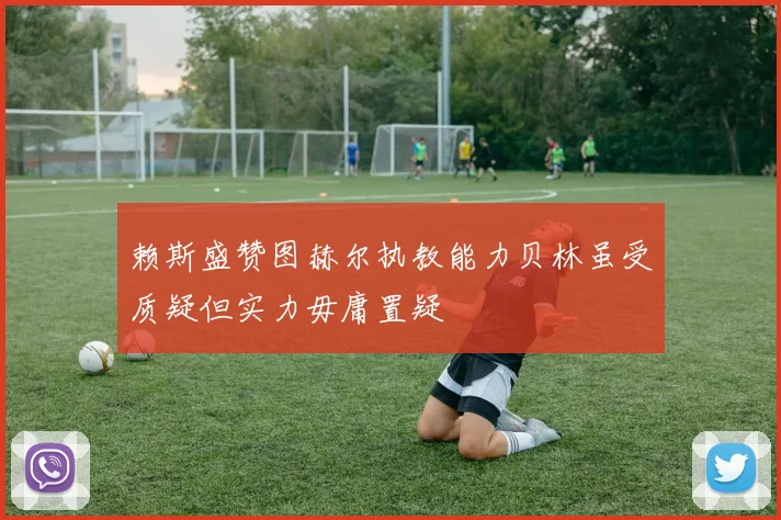 赖斯盛赞图赫尔执教能力贝林虽受质疑但实力毋庸置疑