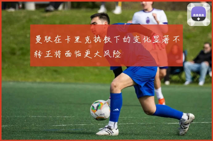 曼联在卡里克执教下的变化显著不转正将面临更大风险
