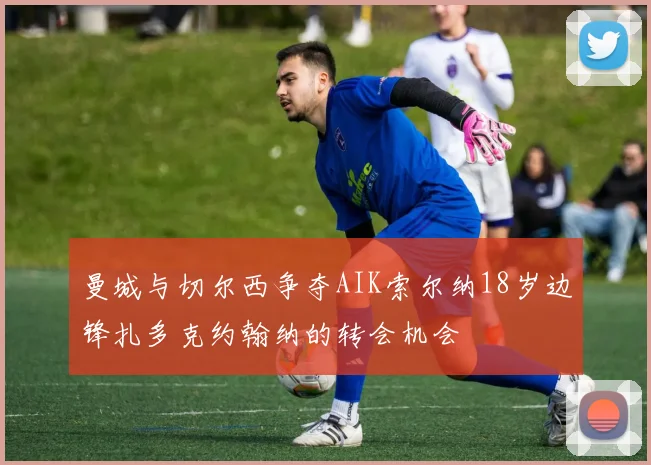 曼城与切尔西争夺AIK索尔纳18岁边锋扎多克约翰纳的转会机会