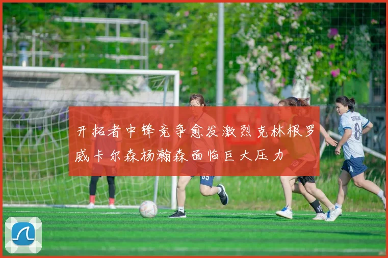 开拓者中锋竞争愈发激烈克林根罗威卡尔森杨瀚森面临巨大压力