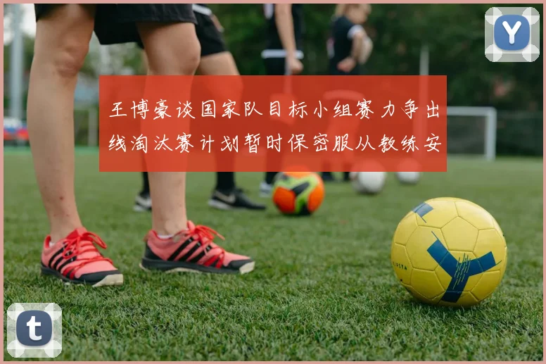 王博豪谈国家队目标小组赛力争出线淘汰赛计划暂时保密服从教练安排