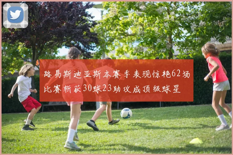 路易斯迪亚斯本赛季表现惊艳62场比赛斩获30球23助攻成顶级球星