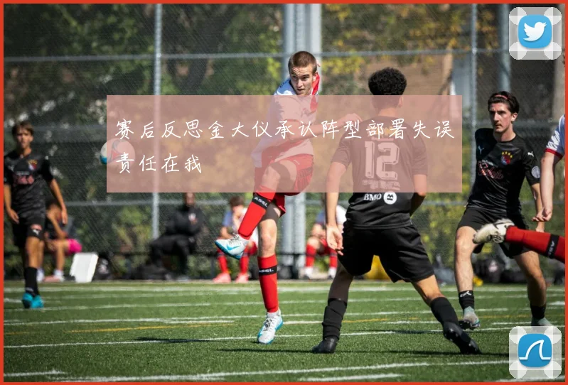 赛后反思金大仪承认阵型部署失误责任在我