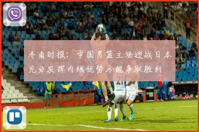 济南时报：中国男篮主场迎战日本充分发挥内线优势方能争取胜利