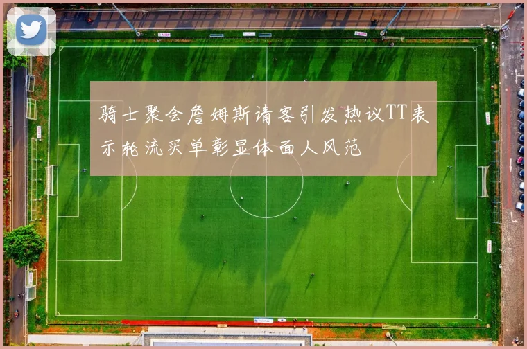 骑士聚会詹姆斯请客引发热议TT表示轮流买单彰显体面人风范