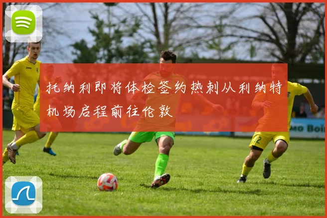 托纳利即将体检签约热刺从利纳特机场启程前往伦敦