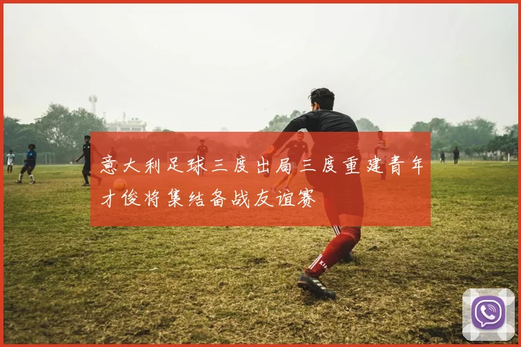 意大利足球三度出局三度重建青年才俊将集结备战友谊赛