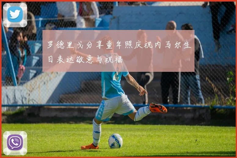 罗德里戈分享童年照庆祝内马尔生日表达敬意与祝福