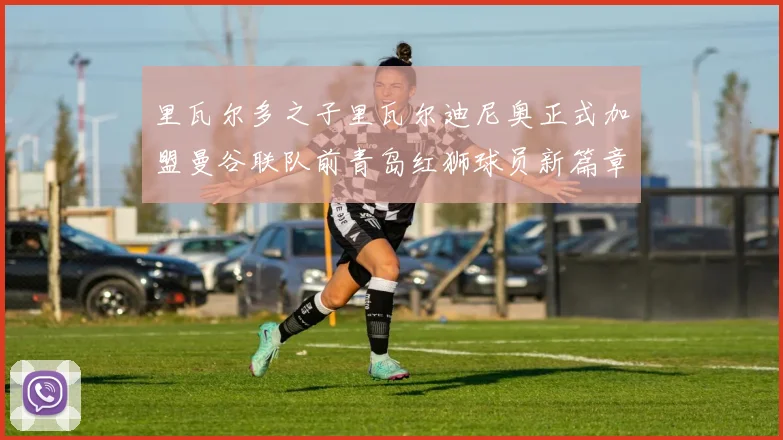 里瓦尔多之子里瓦尔迪尼奥正式加盟曼谷联队前青岛红狮球员新篇章开启