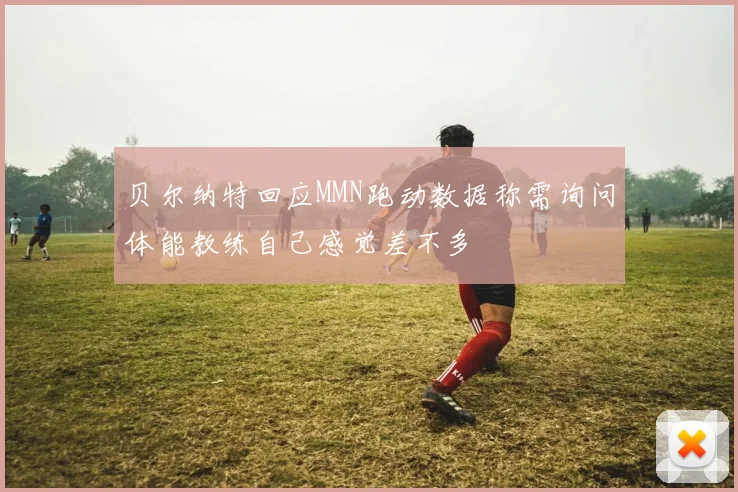 贝尔纳特回应MMN跑动数据称需询问体能教练自己感觉差不多