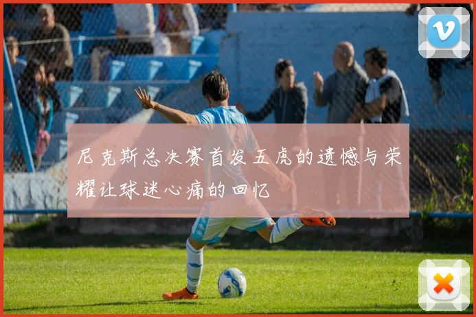 尼克斯总决赛首发五虎的遗憾与荣耀让球迷心痛的回忆