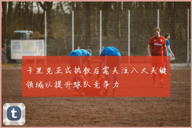 卡里克正式执教后需关注八大关键领域以提升球队竞争力