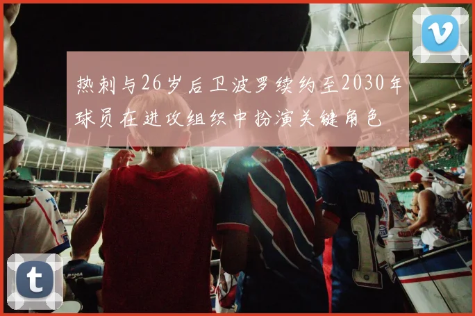 热刺与26岁后卫波罗续约至2030年球员在进攻组织中扮演关键角色