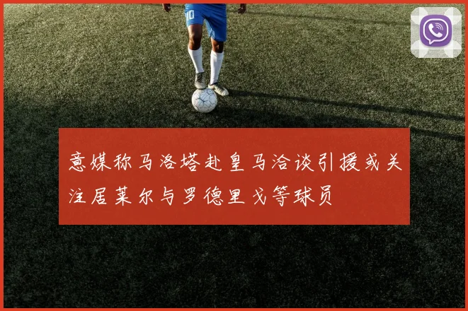 意媒称马洛塔赴皇马洽谈引援或关注居莱尔与罗德里戈等球员