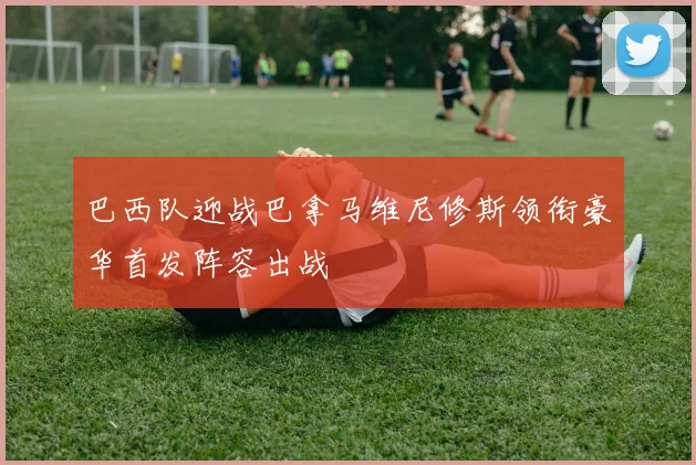 巴西队迎战巴拿马维尼修斯领衔豪华首发阵容出战