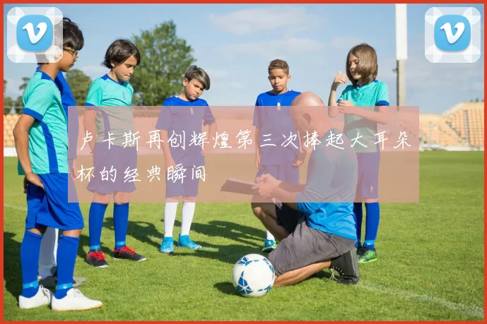 卢卡斯再创辉煌第三次捧起大耳朵杯的经典瞬间
