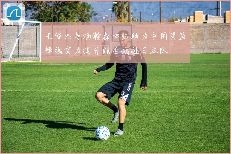 王俊杰与杨瀚森回归助力中国男篮锋线实力提升能否战胜日本队