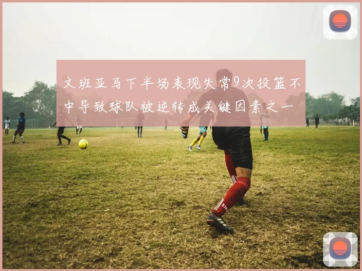 文班亚马下半场表现失常9次投篮不中导致球队被逆转成关键因素之一