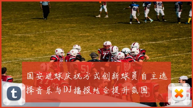 国安进球庆祝方式创新球员自主选择音乐与DJ播报结合提升氛围